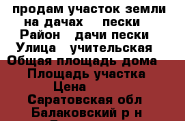 продам участок земли на дачах  “ пески“ › Район ­ дачи пески › Улица ­ учительская › Общая площадь дома ­ 12 › Площадь участка ­ 460 › Цена ­ 50 000 - Саратовская обл., Балаковский р-н, Балаково г. Недвижимость » Дома, коттеджи, дачи продажа   